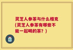 灵芝人参茶与什么相克(灵芝人参茶有哪些不能一起喝的茶？)
