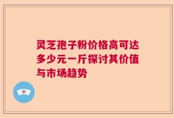 灵芝孢子粉价格高可达多少元一斤探讨其价值与市场趋势