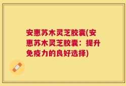 安惠苏木灵芝胶囊(安惠苏木灵芝胶囊：提升免疫力的良好选择)