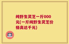 纯野生灵芝一斤000元(一斤纯野生灵芝价格高达千元)