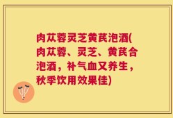 肉苁蓉灵芝黄芪泡酒(肉苁蓉、灵芝、黄芪合泡酒，补气血又养生，秋季饮用效果佳)