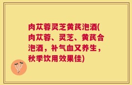 肉苁蓉灵芝黄芪泡酒(肉苁蓉、灵芝、黄芪合泡酒，补气血又养生，秋季饮用效果佳)