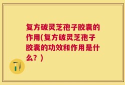 复方破灵芝孢子胶囊的作用(复方破灵芝孢子胶囊的功效和作用是什么？)