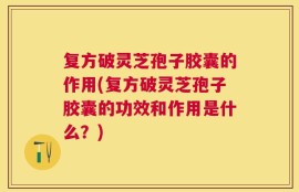 复方破灵芝孢子胶囊的作用(复方破灵芝孢子胶囊的功效和作用是什么？)
