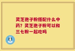 灵芝孢子粉搭配什么中药？灵芝孢子粉可以和三七粉一起吃吗