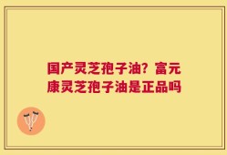 国产灵芝孢子油？富元康灵芝孢子油是正品吗