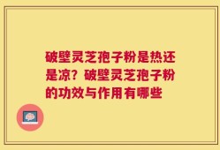 破壁灵芝孢子粉是热还是凉？破壁灵芝孢子粉的功效与作用有哪些