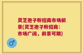 灵芝孢子粉招商市场前景(灵芝孢子粉招商：市场广阔，前景可期)