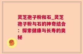 灵芝孢子粉和石_灵芝孢子粉与石的神奇结合：探索健康与长寿的奥秘