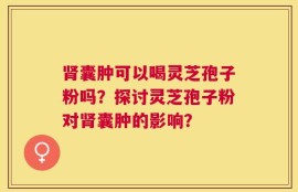 肾囊肿可以喝灵芝孢子粉吗？探讨灵芝孢子粉对肾囊肿的影响？