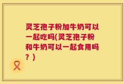 灵芝孢子粉加牛奶可以一起吃吗(灵芝孢子粉和牛奶可以一起食用吗？)