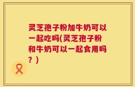 灵芝孢子粉加牛奶可以一起吃吗(灵芝孢子粉和牛奶可以一起食用吗？)