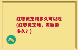红枣灵芝炖多久可以吃(红枣灵芝炖，煮熟需多久？)