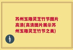 苏州玉雕灵芝竹节图片高清(高清图片展示苏州玉雕灵芝竹节之美)
