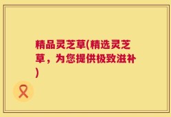 精品灵芝草(精选灵芝草，为您提供极致滋补)