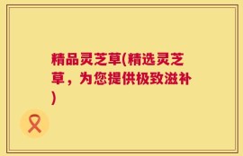 精品灵芝草(精选灵芝草，为您提供极致滋补)