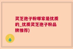 灵芝孢子粉哪家是优质的_优质灵芝孢子粉品牌推荐)