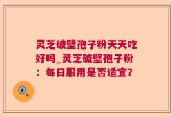 灵芝破壁孢子粉天天吃好吗_灵芝破壁孢子粉：每日服用是否适宜？