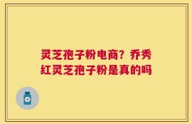 灵芝孢子粉电商？乔秀红灵芝孢子粉是真的吗