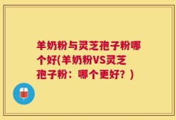 羊奶粉与灵芝孢子粉哪个好(羊奶粉VS灵芝孢子粉：哪个更好？)