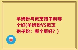 羊奶粉与灵芝孢子粉哪个好(羊奶粉VS灵芝孢子粉：哪个更好？)