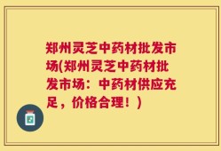 郑州灵芝中药材批发市场(郑州灵芝中药材批发市场：中药材供应充足，价格合理！)