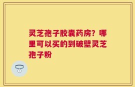 灵芝孢子胶囊药房？哪里可以买的到破壁灵芝孢子粉