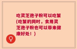 吃灵芝孢子粉可以吃蟹(吃蟹的同时，食用灵芝孢子粉也可以带来健康好处！)