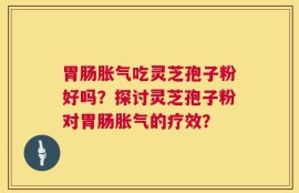 胃肠胀气吃灵芝孢子粉好吗？探讨灵芝孢子粉对胃肠胀气的疗效？