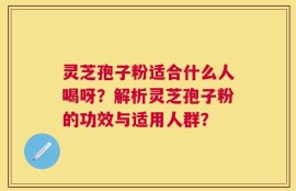 灵芝孢子粉适合什么人喝呀？解析灵芝孢子粉的功效与适用人群？