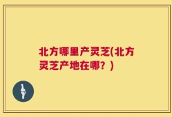 北方哪里产灵芝(北方灵芝产地在哪？)