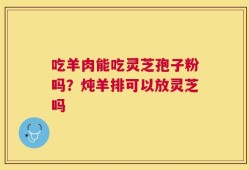 吃羊肉能吃灵芝孢子粉吗？炖羊排可以放灵芝吗