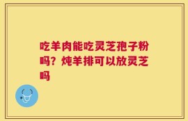 吃羊肉能吃灵芝孢子粉吗？炖羊排可以放灵芝吗