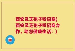 西安灵芝孢子粉招商(西安灵芝孢子粉招商合作，助您健康生活！)