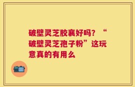 破壁灵芝胶襄好吗？“破壁灵芝孢子粉”这玩意真的有用么