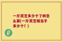 一斤灵芝多少个了啊怎么算(一斤灵芝相当于多少个？)