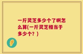 一斤灵芝多少个了啊怎么算(一斤灵芝相当于多少个？)