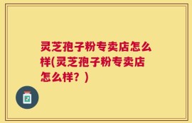 灵芝孢子粉专卖店怎么样(灵芝孢子粉专卖店怎么样？)