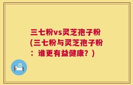 三七粉vs灵芝孢子粉(三七粉与灵芝孢子粉：谁更有益健康？)