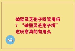 破壁灵芝孢子粉管用吗？“破壁灵芝孢子粉”这玩意真的有用么