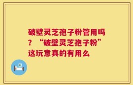 破壁灵芝孢子粉管用吗？“破壁灵芝孢子粉”这玩意真的有用么