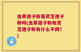 虫草孢子粉是灵芝孢子粉吗(虫草孢子粉和灵芝孢子粉有什么不同？)