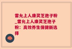 雷允上人康灵芝孢子粉_雷允上人康灵芝孢子粉：高效养生保健新选择