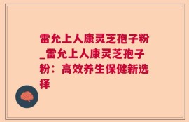 雷允上人康灵芝孢子粉_雷允上人康灵芝孢子粉：高效养生保健新选择