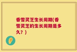 香雪灵芝生长周期(香雪灵芝的生长周期是多久？)
