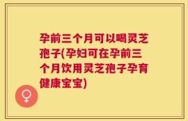孕前三个月可以喝灵芝孢子(孕妇可在孕前三个月饮用灵芝孢子孕育健康宝宝)
