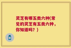 灵芝有哪五类六种(常见的灵芝有五类六种，你知道吗？)