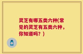 灵芝有哪五类六种(常见的灵芝有五类六种，你知道吗？)