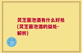 灵芝菌泡酒有什么好处(灵芝菌泡酒的益处-解析)