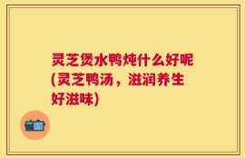 灵芝煲水鸭炖什么好呢(灵芝鸭汤，滋润养生好滋味)